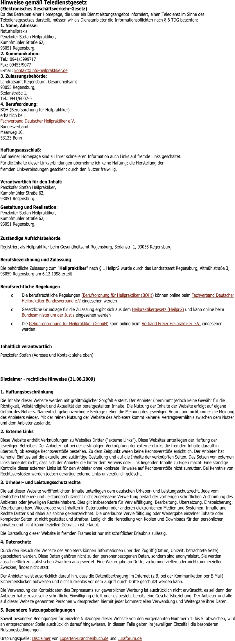 Hinweise gem Teledienstgesetz (Elektronisches Geschftsverkehr-Gesetz)	 Da das Betreiben einer Homepage, die ber ein Dienstleistungsangebot informiert, einen Teledienst im Sinne des Teledienstgesetzes darstellt, mssen wir als Dienstanbieter die Informationspflichten nach  6 TDG beachten: 1. Name, Adresse:Naturheilpraxis Penzkofer Stefan Heilpraktiker, Kumpfmhler Strae 62, 93051 Regensburg. 2. Kommunikation:Tel.: 0941/5999717Fax: 09453/9077E-mail: kontakt@info-heilpraktiker.de 3. Zulassungsbehrde:Landratsamt Regensburg, Gesundheitsamt 93055 Regensburg, Sedanstrae 1, Tel.:0941/6002-0 4. Berufsordnung:BOH (Berufsordnung fr Heilpraktiker)erhltlich bei:Fachverband Deutscher Heilpraktiker e.V. BundesverbandMaarweg 10, 53123 Bonn Haftungsausschlu:Auf meiner Homepage sind zu Ihrer schnelleren Information auch Links auf fremde Links geschaltet.Fr die Inhalte dieser Linkverbindungen bernehme ich keine Haftung; die Herstellung derfremden Linkverbindungen geschieht durch den Nutzer freiwillig.	 Verantwortlich fr den Inhalt:Penzkofer Stefan Heilpraktiker, Kumpfmhler Strae 62, 93051 Regensburg.	 Gestaltung und Realisation:Penzkofer Stefan Heilpraktiker, Kumpfmhler Strae 62, 93051 Regensburg.	  Zustndige Aufsichtsbehrde Registriert als Heilpraktiker beim Gesundheitsamt Regensburg, Sedanstr. 1, 93055 Regensburg Berufsbezeichnung und Zulassung Die behrdliche Zulassung zum "Heilpraktiker" nach  1 HeilprG wurde durch das Landratsamt Regensburg, Altmhlstrae 3, 93059 Regensburg am 6.12.1998 erteilt Berufsrechtliche Regelungen o	Die berufsrechtliche Regelungen (Berufsordnung fr Heilpraktiker (BOH)) knnen online beim Fachverband Deutscher Heilpraktiker Bundesverband e.V eingesehen werden o	Gesetzliche Grundlage fr die Zulassung ergibt sich aus dem Heilpraktikergesetz (HeilprG) und kann online beim Bundesministerium der Justiz eingesehen werden o	Die Gebhrenordnung fr Heilpraktiker (GebH) kann online beim Verband Freier Heilpraktiker e.V. eingesehen werden  Inhaltlich verantwortlich Penzkofer Stefan (Adresse und Kontakt siehe oben) Disclaimer - rechtliche Hinweise (31.08.2009) 1. Haftungsbeschrnkung Die Inhalte dieser Website werden mit grtmglicher Sorgfalt erstellt. Der Anbieter bernimmt jedoch keine Gewhr fr die Richtigkeit, Vollstndigkeit und Aktualitt der bereitgestellten Inhalte. Die Nutzung der Inhalte der Website erfolgt auf eigene Gefahr des Nutzers. Namentlich gekennzeichnete Beitrge geben die Meinung des jeweiligen Autors und nicht immer die Meinung des Anbieters wieder. Mit der reinen Nutzung der Website des Anbieters kommt keinerlei Vertragsverhltnis zwischen dem Nutzer und dem Anbieter zustande. 2. Externe Links Diese Website enthlt Verknpfungen zu Websites Dritter ("externe Links"). Diese Websites unterliegen der Haftung der jeweiligen Betreiber. Der Anbieter hat bei der erstmaligen Verknpfung der externen Links die fremden Inhalte daraufhin berprft, ob etwaige Rechtsverste bestehen. Zu dem Zeitpunkt waren keine Rechtsverste ersichtlich. Der Anbieter hat keinerlei Einfluss auf die aktuelle und zuknftige Gestaltung und auf die Inhalte der verknpften Seiten. Das Setzen von externen Links bedeutet nicht, dass sich der Anbieter die hinter dem Verweis oder Link liegenden Inhalte zu Eigen macht. Eine stndige Kontrolle dieser externen Links ist fr den Anbieter ohne konkrete Hinweise auf Rechtsverste nicht zumutbar. Bei Kenntnis von Rechtsversten werden jedoch derartige externe Links unverzglich gelscht. 3. Urheber- und Leistungsschutzrechte Die auf dieser Website verffentlichten Inhalte unterliegen dem deutschen Urheber- und Leistungsschutzrecht. Jede vom deutschen Urheber- und Leistungsschutzrecht nicht zugelassene Verwertung bedarf der vorherigen schriftlichen Zustimmung des Anbieters oder jeweiligen Rechteinhabers. Dies gilt insbesondere fr Vervielfltigung, Bearbeitung, bersetzung, Einspeicherung, Verarbeitung bzw. Wiedergabe von Inhalten in Datenbanken oder anderen elektronischen Medien und Systemen. Inhalte und Rechte Dritter sind dabei als solche gekennzeichnet. Die unerlaubte Vervielfltigung oder Weitergabe einzelner Inhalte oder kompletter Seiten ist nicht gestattet und strafbar. Lediglich die Herstellung von Kopien und Downloads fr den persnlichen, privaten und nicht kommerziellen Gebrauch ist erlaubt. Die Darstellung dieser Website in fremden Frames ist nur mit schriftlicher Erlaubnis zulssig. 4. Datenschutz Durch den Besuch der Website des Anbieters knnen Informationen ber den Zugriff (Datum, Uhrzeit, betrachtete Seite) gespeichert werden. Diese Daten gehren nicht zu den personenbezogenen Daten, sondern sind anonymisiert. Sie werden ausschlielich zu statistischen Zwecken ausgewertet. Eine Weitergabe an Dritte, zu kommerziellen oder nichtkommerziellen Zwecken, findet nicht statt. Der Anbieter weist ausdrcklich darauf hin, dass die Datenbertragung im Internet (z.B. bei der Kommunikation per E-Mail) Sicherheitslcken aufweisen und nicht lckenlos vor dem Zugriff durch Dritte geschtzt werden kann. Die Verwendung der Kontaktdaten des Impressums zur gewerblichen Werbung ist ausdrcklich nicht erwnscht, es sei denn der Anbieter hatte zuvor seine schriftliche Einwilligung erteilt oder es besteht bereits eine Geschftsbeziehung. Der Anbieter und alle auf dieser Website genannten Personen widersprechen hiermit jeder kommerziellen Verwendung und Weitergabe ihrer Daten. 5. Besondere Nutzungsbedingungen Soweit besondere Bedingungen fr einzelne Nutzungen dieser Website von den vorgenannten Nummern 1. bis 5. abweichen, wird an entsprechender Stelle ausdrcklich darauf hingewiesen. In diesem Falle gelten im jeweiligen Einzelfall die besonderen Nutzungsbedingungen. Ursprungsquelle: Disclaimer von Experten-Branchenbuch.de und Juraforum.de
